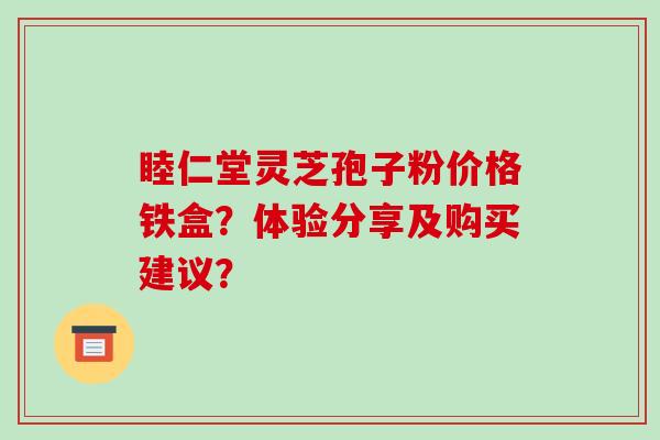 睦仁堂灵芝孢子粉价格铁盒？体验分享及购买建议？