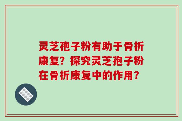灵芝孢子粉有助于骨折康复？探究灵芝孢子粉在骨折康复中的作用？