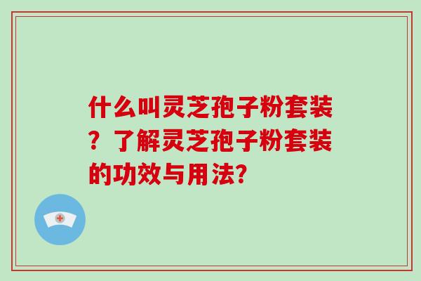 什么叫灵芝孢子粉套装？了解灵芝孢子粉套装的功效与用法？