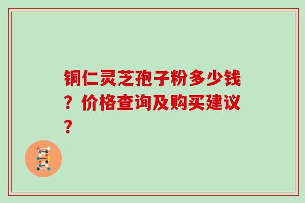 铜仁灵芝孢子粉多少钱？价格查询及购买建议？
