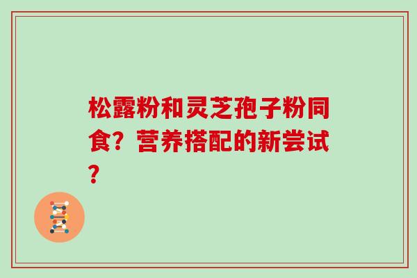 松露粉和灵芝孢子粉同食？营养搭配的新尝试？