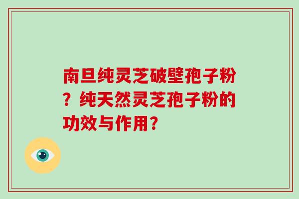 南旦纯灵芝破壁孢子粉？纯天然灵芝孢子粉的功效与作用？