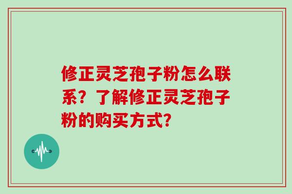 修正灵芝孢子粉怎么联系？了解修正灵芝孢子粉的购买方式？