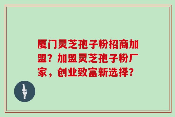 厦门灵芝孢子粉招商加盟？加盟灵芝孢子粉厂家，创业致富新选择？
