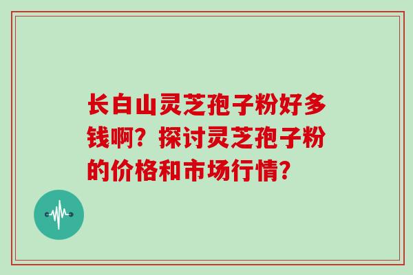 长白山灵芝孢子粉好多钱啊？探讨灵芝孢子粉的价格和市场行情？