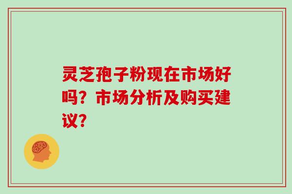 灵芝孢子粉现在市场好吗？市场分析及购买建议？