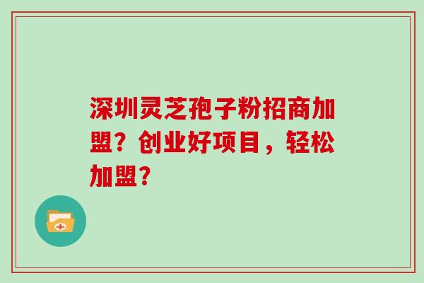 深圳灵芝孢子粉招商加盟？创业好项目，轻松加盟？