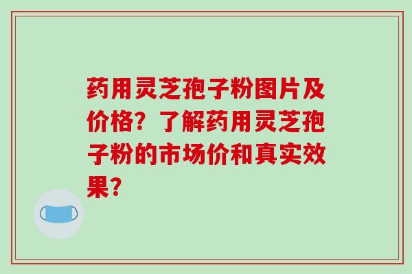 药用灵芝孢子粉图片及价格？了解药用灵芝孢子粉的市场价和真实效果？