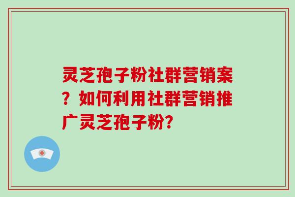 灵芝孢子粉社群营销案？如何利用社群营销推广灵芝孢子粉？