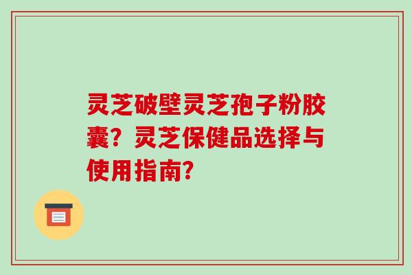 灵芝破壁灵芝孢子粉胶囊？灵芝保健品选择与使用指南？