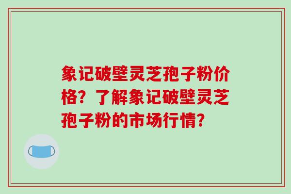 象记破壁灵芝孢子粉价格？了解象记破壁灵芝孢子粉的市场行情？