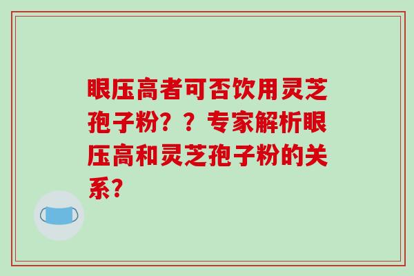 眼压高者可否饮用灵芝孢子粉??专家解析眼压高和灵芝孢子粉的关系? 眼压高者可否饮用灵芝孢子粉??专家解析眼压高和灵芝孢子粉的关系?