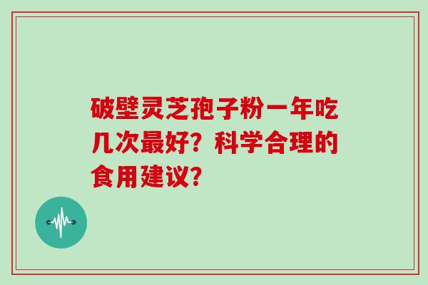 破壁灵芝孢子粉一年吃几次好?科学合理的食用建议? 破壁灵芝孢子粉一年吃几次好?科学合理的食用建议?