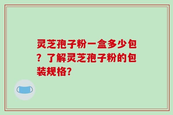 灵芝孢子粉一盒多少包?了解灵芝孢子粉的包装规格? 灵芝孢子粉一盒多少包?了解灵芝孢子粉的包装规格?