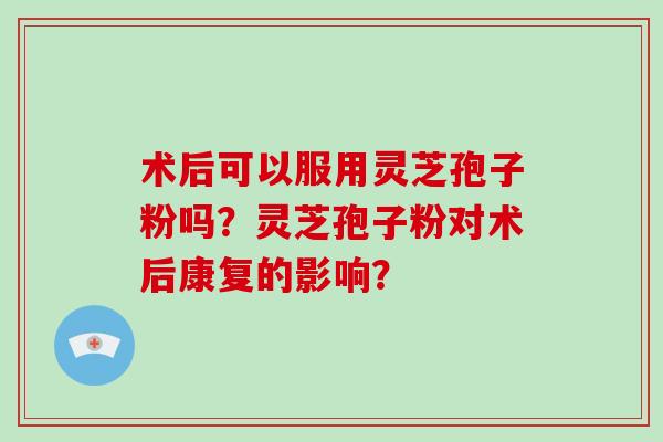术后可以服用灵芝孢子粉吗？灵芝孢子粉对术后康复的影响？