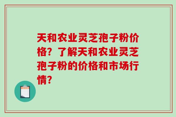 天和农业灵芝孢子粉价格？了解天和农业灵芝孢子粉的价格和市场行情？