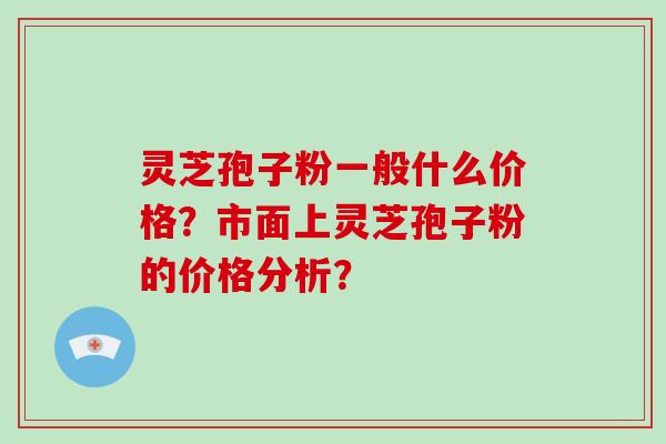 灵芝孢子粉一般什么价格？市面上灵芝孢子粉的价格分析？