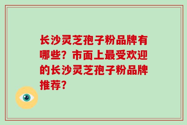 长沙灵芝孢子粉品牌有哪些？市面上受欢迎的长沙灵芝孢子粉品牌推荐？
