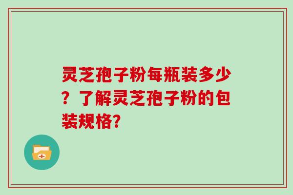 灵芝孢子粉每瓶装多少？了解灵芝孢子粉的包装规格？