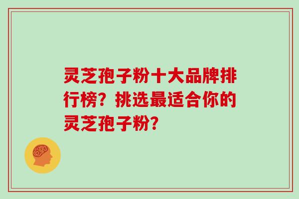 灵芝孢子粉十大品牌排行榜？挑选适合你的灵芝孢子粉？
