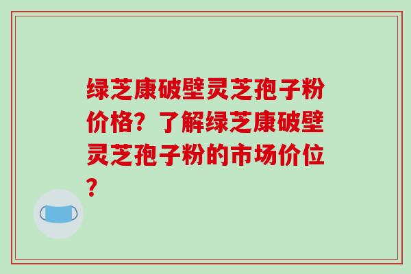 绿芝康破壁灵芝孢子粉价格？了解绿芝康破壁灵芝孢子粉的市场价位？