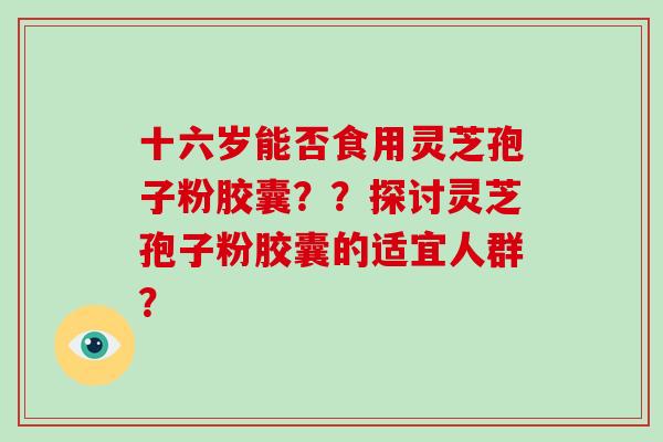 十六岁能否食用灵芝孢子粉胶囊？？探讨灵芝孢子粉胶囊的适宜人群？