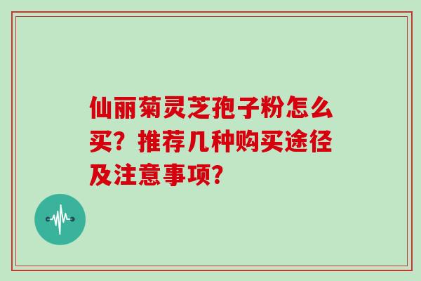 仙丽菊灵芝孢子粉怎么买？推荐几种购买途径及注意事项？