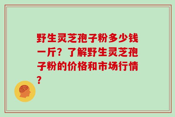 野生灵芝孢子粉多少钱一斤？了解野生灵芝孢子粉的价格和市场行情？