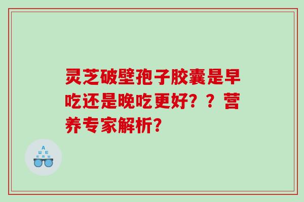 灵芝破壁孢子胶囊是早吃还是晚吃更好？？营养专家解析？