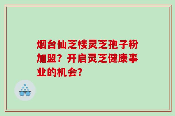 烟台仙芝楼灵芝孢子粉加盟？开启灵芝健康事业的机会？