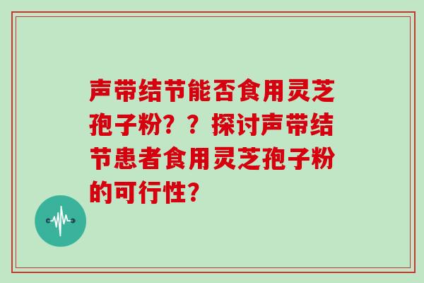 声带结节能否食用灵芝孢子粉？？探讨声带结节患者食用灵芝孢子粉的可行性？