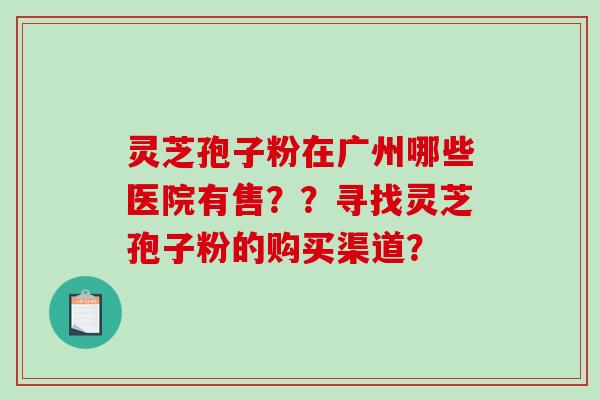 灵芝孢子粉在广州哪些医院有售？？寻找灵芝孢子粉的购买渠道？