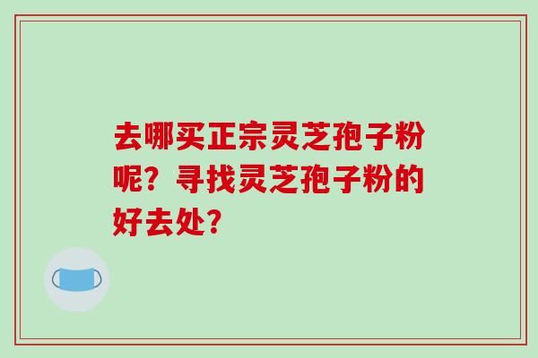 去哪买正宗灵芝孢子粉呢？寻找灵芝孢子粉的好去处？