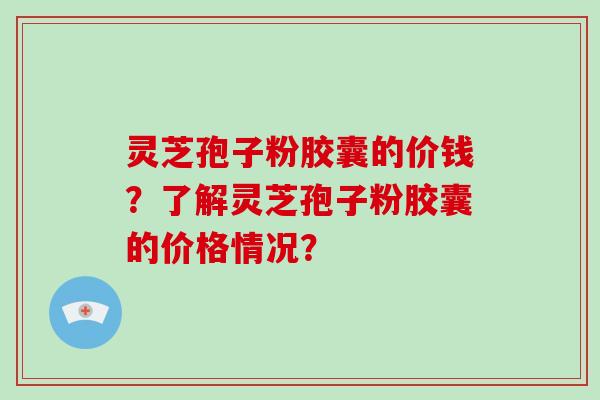 灵芝孢子粉胶囊的价钱？了解灵芝孢子粉胶囊的价格情况？