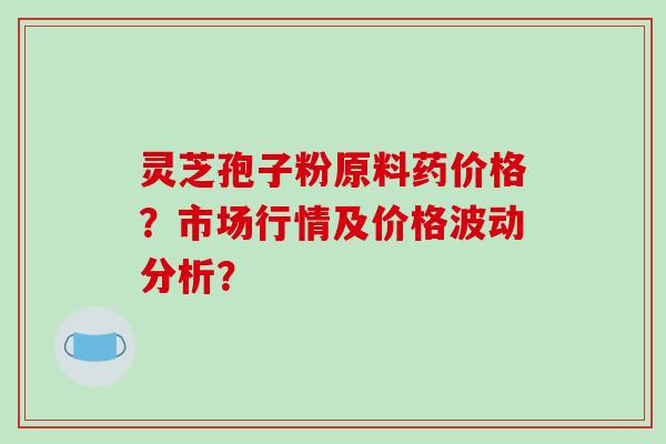 灵芝孢子粉原料药价格？市场行情及价格波动分析？