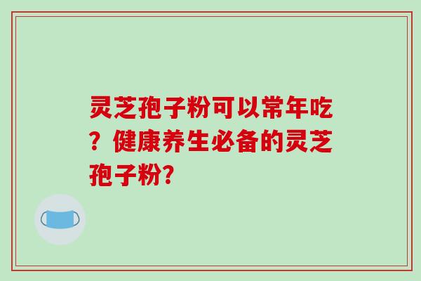 灵芝孢子粉可以常年吃?健康养生必备的灵芝孢子粉? 灵芝孢子粉可以常年吃?健康养生必备的灵芝孢子粉?