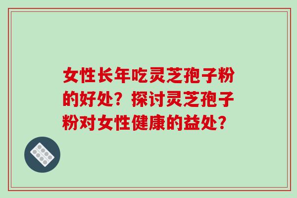 女性长年吃灵芝孢子粉的好处？探讨灵芝孢子粉对女性健康的益处？