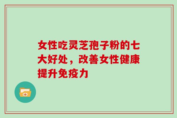 女性吃灵芝孢子粉的七大好处，改善女性健康提升免疫力