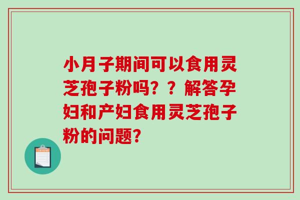 小月子期间可以食用灵芝孢子粉吗？？解答孕妇和产妇食用灵芝孢子粉的问题？