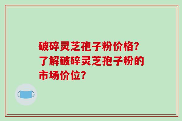 破碎灵芝孢子粉价格？了解破碎灵芝孢子粉的市场价位？