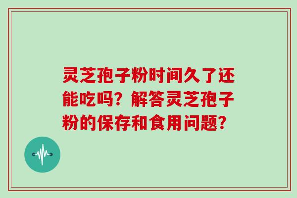灵芝孢子粉时间久了还能吃吗？解答灵芝孢子粉的保存和食用问题？