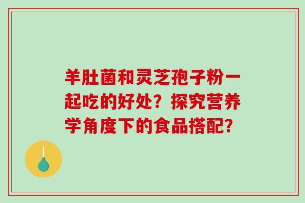 羊肚菌和灵芝孢子粉一起吃的好处？探究营养学角度下的食品搭配？