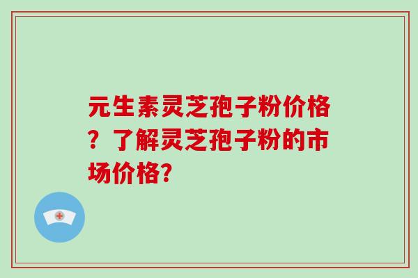 元生素灵芝孢子粉价格？了解灵芝孢子粉的市场价格？