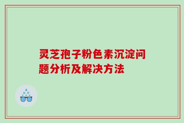 灵芝孢子粉色素沉淀问题分析及解决方法