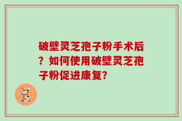 破壁灵芝孢子粉手术后？如何使用破壁灵芝孢子粉促进康复？