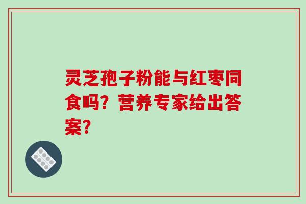 灵芝孢子粉能与红枣同食吗?营养专家给出答案? 灵芝孢子粉能与红枣同食吗?营养专家给出答案?