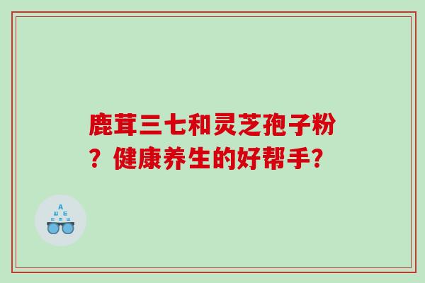 鹿茸三七和灵芝孢子粉？健康养生的好帮手？
