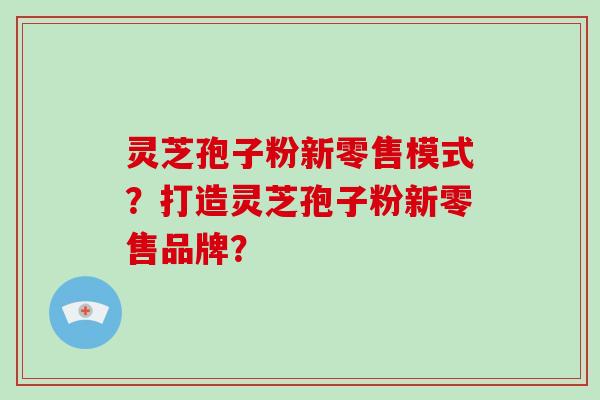 灵芝孢子粉新零售模式？打造灵芝孢子粉新零售品牌？