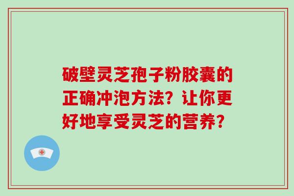 破壁灵芝孢子粉胶囊的正确冲泡方法？让你更好地享受灵芝的营养？