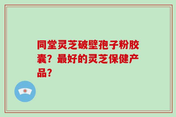 同堂灵芝破壁孢子粉胶囊？好的灵芝保健产品？